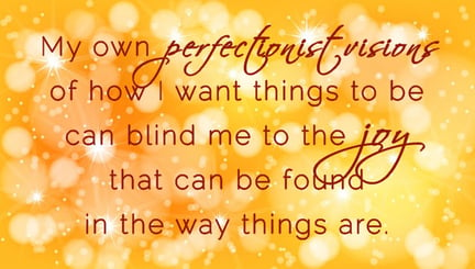 I am blinded to finding joy in the way things are by my glittery perfectionist visions.